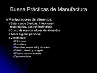 Buena Prácticas de Manufactura
 Manipuladores       de alimentos:
 Estar sanos (heridas, infecciones
  respiratorias, gastrointestinales)
 Curso de manipuladores de alimentos
 Tener higiene personal
 Vestimenta:
    Color claro
    Cremallera
    Sin anillos, aretes, reloj ni cadena
    Cabello cubierto y recogido
    Uñas cortas y sin esmalte
    Zapato cubierto
 