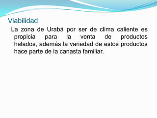 Viabilidad
 La zona de Urabá por ser de clima caliente es
  propicia   para    la   venta      de productos
  helados, además la variedad de estos productos
  hace parte de la canasta familiar.
 