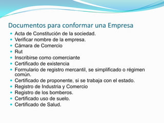 Documentos para conformar una Empresa
   Acta de Constitución de la sociedad.
   Verificar nombre de la empresa.
   Cámara de Comercio
   Rut
   Inscribirse como comerciante
   Certificado de existencia
   Formulario de registro mercantil, se simplificado o régimen
    común.
   Certificado de proponente, si se trabaja con el estado.
   Registro de Industria y Comercio
   Registro de los bomberos.
   Certificado uso de suelo.
   Certificado de Salud.
 