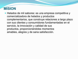 MISION
 Helados de mil sabores: es una empresa competitiva y
 comercializadora de helados y productos
 complementarios, que construye relaciones a largo plazo
 con sus clientes y consumidores fundamentadas en el
 servicio, la innovación y calidad de sus
 productos, proporcionándoles momentos
 amables, alegres y de sana satisfacción.
 