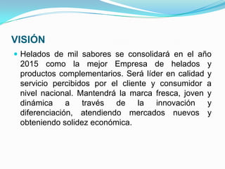 VISIÓN
 Helados de mil sabores se consolidará en el año
 2015 como la mejor Empresa de helados              y
 productos complementarios. Será líder en calidad   y
 servicio percibidos por el cliente y consumidor    a
 nivel nacional. Mantendrá la marca fresca, joven   y
 dinámica     a   través  de     la  innovación     y
 diferenciación, atendiendo mercados nuevos         y
 obteniendo solidez económica.
 
