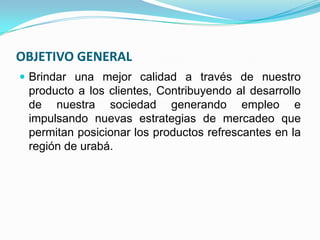 OBJETIVO GENERAL
 Brindar una mejor calidad a través de nuestro
 producto a los clientes, Contribuyendo al desarrollo
 de nuestra sociedad generando empleo e
 impulsando nuevas estrategias de mercadeo que
 permitan posicionar los productos refrescantes en la
 región de urabá.
 