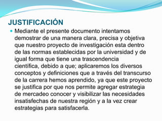 JUSTIFICACIÓN
 Mediante el presente documento intentamos
 demostrar de una manera clara, precisa y objetiva
 que nuestro proyecto de investigación esta dentro
 de las normas establecidas por la universidad y de
 igual forma que tiene una trascendencia
 científica, debido a que; aplicaremos los diversos
 conceptos y definiciones que a través del transcurso
 de la carrera hemos aprendido, ya que este proyecto
 se justifica por que nos permite agregar estrategia
 de mercadeo conocer y visibilizar las necesidades
 insatisfechas de nuestra región y a la vez crear
 estrategias para satisfacerla.
 