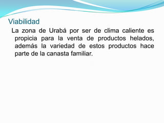 Viabilidad
 La zona de Urabá por ser de clima caliente es
  propicia para la venta de productos helados,
  además la variedad de estos productos hace
  parte de la canasta familiar.
 