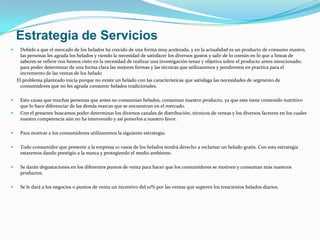 Estrategia de Servicios
     Debido a que el mercado de los helados ha crecido de una forma muy acelerada, y en la actualidad es un producto de consumo masivo,
      las personas les agrada los helados y viendo la necesidad de satisfacer los diversos gustos y salir de lo común en lo que a líneas de
      sabores se refiere nos hemos visto en la necesidad de realizar una investigación tenaz y objetiva sobre el producto antes mencionado;
      para poder determinar de una forma clara las mejores formas y las técnicas que utilizaremos y pondremos en practica para el
      incremento de las ventas de los helado
    El problema planteado inicia porque no existe un helado con las características que satisfaga las necesidades de segmento de
      consumidores que no les agrada consumir helados tradicionales.

    Esto causa que muchas personas que antes no consumían helados, consuman nuestro producto, ya que este tiene contenido nutritivo
     que lo hace diferenciar de las demás marcas que se encuentran en el mercado.
    Con el presente buscamos poder determinar los diversos canales de distribución, técnicos de ventas y los diversos factores en los cuales
     nuestra competencia aún no ha intervenido y así ponerlos a nuestro favor.

    Para motivar a los consumidores utilizaremos la siguiente estrategia:

    Todo consumidor que presente a la empresa 10 vasos de los helados tendrá derecho a reclamar un helado gratis. Con esta estrategia
     estaremos dando prestigio a la marca y protegiendo el medio ambiente.

    Se darán degustaciones en los diferentes puntos de venta para hacer que los consumidores se motiven y consuman más nuestros
     productos.

    Se le dará a los negocios o puntos de venta un incentivo del 10% por las ventas que superen los trescientos helados diarios.
 