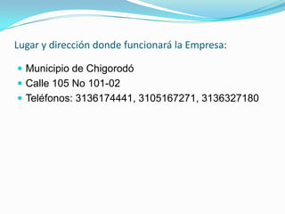 Lugar y dirección donde funcionará la Empresa:

 Municipio de Chigorodó
 Calle 105 No 101-02
 Teléfonos: 3136174441, 3105167271, 3136327180
 