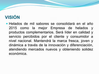 VISIÓN
 Helados de mil sabores se consolidará en el año
 2015 como la mejor Empresa de helados y
 productos complementarios. Será líder en calidad y
 servicio percibidos por el cliente y consumidor a
 nivel nacional. Mantendrá la marca fresca, joven y
 dinámica a través de la innovación y diferenciación,
 atendiendo mercados nuevos y obteniendo solidez
 económica.
 