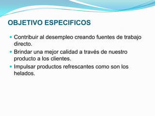 OBJETIVO ESPECIFICOS

 Contribuir al desempleo creando fuentes de trabajo
  directo.
 Brindar una mejor calidad a través de nuestro
  producto a los clientes.
 Impulsar productos refrescantes como son los
  helados.
 