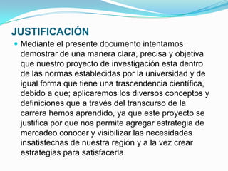 JUSTIFICACIÓN
 Mediante el presente documento intentamos
 demostrar de una manera clara, precisa y objetiva
 que nuestro proyecto de investigación esta dentro
 de las normas establecidas por la universidad y de
 igual forma que tiene una trascendencia científica,
 debido a que; aplicaremos los diversos conceptos y
 definiciones que a través del transcurso de la
 carrera hemos aprendido, ya que este proyecto se
 justifica por que nos permite agregar estrategia de
 mercadeo conocer y visibilizar las necesidades
 insatisfechas de nuestra región y a la vez crear
 estrategias para satisfacerla.
 