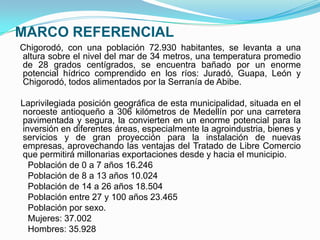 MARCO REFERENCIAL
Chigorodó, con una población 72.930 habitantes, se levanta a una
altura sobre el nivel del mar de 34 metros, una temperatura promedio
de 28 grados centígrados, se encuentra bañado por un enorme
potencial hídrico comprendido en los ríos: Juradó, Guapa, León y
Chigorodó, todos alimentados por la Serranía de Abibe.

Laprivilegiada posición geográfica de esta municipalidad, situada en el
noroeste antioqueño a 306 kilómetros de Medellín por una carretera
pavimentada y segura, la convierten en un enorme potencial para la
inversión en diferentes áreas, especialmente la agroindustria, bienes y
servicios y de gran proyección para la instalación de nuevas
empresas, aprovechando las ventajas del Tratado de Libre Comercio
que permitirá millonarias exportaciones desde y hacia el municipio.
  Población de 0 a 7 años 16.246
  Población de 8 a 13 años 10.024
  Población de 14 a 26 años 18.504
  Población entre 27 y 100 años 23.465
  Población por sexo.
  Mujeres: 37.002
  Hombres: 35.928
 