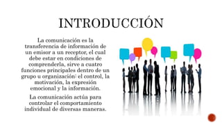 La comunicación es la
transferencia de información de
un emisor a un receptor, el cual
debe estar en condiciones de
comprenderla, sirve a cuatro
funciones principales dentro de un
grupo u organización: el control, la
motivación, la expresión
emocional y la información.
La comunicación actúa para
controlar el comportamiento
individual de diversas maneras.
 