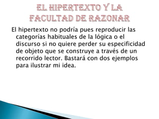 El hipertexto no podría pues reproducir las
categorías habituales de la lógica o el
discurso si no quiere perder su especificidad
de objeto que se construye a través de un
recorrido lector. Bastará con dos ejemplos
para ilustrar mi idea.
 
