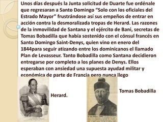 Unos días después la Junta solicitud de Duarte fue ordénale
que regresaran a Santo Domingo “Solo con los oficiales del
Estrado Mayor” frustrándose así sus empeños de entrar en
acción contra la desmoralizada tropas de Herard. Las razones
de la inmovilidad de Santana y el ejército de Bani, secretas de
Tomas Bobadilla que había sostenido con el cónsul francés en
Santo Domingo Saint-Denys, quien vino en enero del
1844para seguir atizando entre los dominicanos el llamado
Plan de Levasseur. Tanto Bobadilla como Santana decidieron
entregarse por completo a los planes de Denys. Ellos
esperaban con ansiedad una supuesta ayudad militar y
económica de parte de Francia pero nunca llego
Herard.
Tomas Bobadilla
 