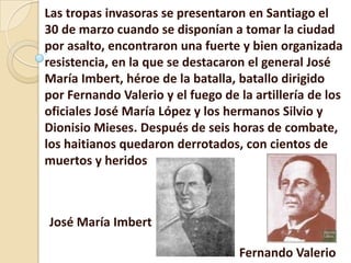 Las tropas invasoras se presentaron en Santiago el
30 de marzo cuando se disponían a tomar la ciudad
por asalto, encontraron una fuerte y bien organizada
resistencia, en la que se destacaron el general José
María Imbert, héroe de la batalla, batallo dirigido
por Fernando Valerio y el fuego de la artillería de los
oficiales José María López y los hermanos Silvio y
Dionisio Mieses. Después de seis horas de combate,
los haitianos quedaron derrotados, con cientos de
muertos y heridos
José María Imbert
Fernando Valerio
 