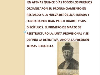 EN APENAS QUINCE DÍAS TODOS LOS PUEBLOS
ORGANIZARON SU PRONUNCIAMIENTO EN
RESPALDO A LA NUEVA REPÚBLICA; IDEADA Y
FUNDADA POR JUAN PABLO DUARTE Y SUS
DISCÍPULOS. EL PRIMERO DE MARZO SE
REESTRUCTURO LA JUNTA PROVISIONAL Y SE
DEFINIÓ LA DEFINITIVA. AHORA LA PRESIDEN
TOMAS BOBADILLA.
 
