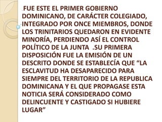 . FUE ESTE EL PRIMER GOBIERNO
DOMINICANO, DE CARÁCTER COLEGIADO,
INTEGRADO POR ONCE MIEMBROS, DONDE
LOS TRINITARIOS QUEDARON EN EVIDENTE
MINORÍA, PERDIENDO ASÍ EL CONTROL
POLÍTICO DE LA JUNTA .SU PRIMERA
DISPOSICIÓN FUE LA EMISIÓN DE UN
DESCRITO DONDE SE ESTABLECÍA QUE “LA
ESCLAVITUD HA DESAPARECIDO PARA
SIEMPRE DEL TERRITORIO DE LA REPUBLICA
DOMINICANA Y EL QUE PROPAGASE ESTA
NOTICIA SERÁ CONSIDERADO COMO
DELINCUENTE Y CASTIGADO SI HUBIERE
LUGAR”
 