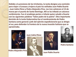 Debido a la presiones de los trinitarios, la Junta designo una comisión
para viajar a Curazao y trajera al país los exiliados Juan Pablo Duarte
, Juan Isidro Pérez y Pedro Alejandro Pina. Los tres volvieron el 15 de
marzo por el puerto de Santo Domingo. Allí se les tributó un caluroso
recibimiento. Fue el arzobispo portes e infante quien saludó a Duarte
con las siguientes palabras “Salve padre de la patria”. Otra importante
decisión de la Junta Gubernativa fue el nombramiento de Pedro
Santana como general y jefe del ejército expedicionario que se dirigía
al sur, para defender la frontera de la nueva invasión haitiana que se
aproximaba.
Juan Pablo Duarte
Juan Isidro Pérez
Pedro Alejandro Pina
Pedro Santana
 