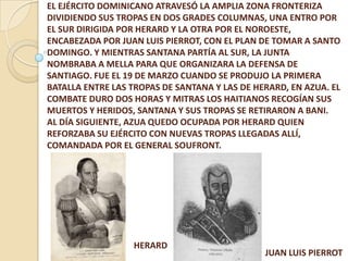 EL EJÉRCITO DOMINICANO ATRAVESÓ LA AMPLIA ZONA FRONTERIZA
DIVIDIENDO SUS TROPAS EN DOS GRADES COLUMNAS, UNA ENTRO POR
EL SUR DIRIGIDA POR HERARD Y LA OTRA POR EL NOROESTE,
ENCABEZADA POR JUAN LUIS PIERROT, CON EL PLAN DE TOMAR A SANTO
DOMINGO. Y MIENTRAS SANTANA PARTÍA AL SUR, LA JUNTA
NOMBRABA A MELLA PARA QUE ORGANIZARA LA DEFENSA DE
SANTIAGO. FUE EL 19 DE MARZO CUANDO SE PRODUJO LA PRIMERA
BATALLA ENTRE LAS TROPAS DE SANTANA Y LAS DE HERARD, EN AZUA. EL
COMBATE DURO DOS HORAS Y MITRAS LOS HAITIANOS RECOGÍAN SUS
MUERTOS Y HERIDOS, SANTANA Y SUS TROPAS SE RETIRARON A BANI.
AL DÍA SIGUIENTE, AZUA QUEDO OCUPADA POR HERARD QUIEN
REFORZABA SU EJÉRCITO CON NUEVAS TROPAS LLEGADAS ALLÍ,
COMANDADA POR EL GENERAL SOUFRONT.
HERARD
JUAN LUIS PIERROT
 
