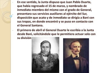 - En ese sentido, la Junta dispuso que Juan Pablo Duarte,
que había regresado el 15 de marzo, y nombrado de
inmediato miembro del mismo con el grado de General,
presentara sus servicios auxiliares al ejército del Sur,
disposición que acato y de inmediato se dirigía a Bani con
sus tropas, en donde encontró y se puso en contacto con
el General Santana.
- El primero de abril el General Duarte le escribía a la Junta
desde Bani, solicitándole que le permitiera actuar solo con
su división
 