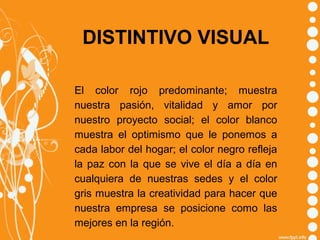 DISTINTIVO VISUAL
El color rojo predominante; muestra
nuestra pasión, vitalidad y amor por
nuestro proyecto social; el color blanco
muestra el optimismo que le ponemos a
cada labor del hogar; el color negro refleja
la paz con la que se vive el día a día en
cualquiera de nuestras sedes y el color
gris muestra la creatividad para hacer que
nuestra empresa se posicione como las
mejores en la región.

 