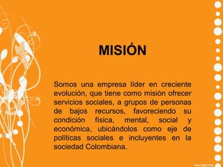 MISIÓN
Somos una empresa líder en creciente
evolución, que tiene como misión ofrecer
servicios sociales, a grupos de personas
de bajos recursos, favoreciendo su
condición física, mental, social y
económica, ubicándolos como eje de
políticas sociales e incluyentes en la
sociedad Colombiana.

 