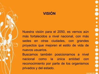 VISIÓN

Nuestra visión para el 2050, es vernos aún
más fortalecidos a nivel nacional, con más
sedes en otras ciudades, con grandes
proyectos que mejoren el estilo de vida de
nuevos usuarios.
Buscamos también posicionarnos a nivel
nacional como la única entidad con
reconocimiento por parte de los organismos
privados y del estado.

 