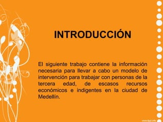INTRODUCCIÓN
El siguiente trabajo contiene la información
necesaria para llevar a cabo un modelo de
intervención para trabajar con personas de la
tercera edad, de escasos recursos
económicos e indigentes en la ciudad de
Medellín.

 