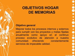 OBJETIVOS HOGAR
DE MEMORIAS

Objetivo general
Mejorar todos los procesos internos y externos
para cumplir con los proyectos y metas fijadas
anualmente como apoyo en el continuo
proceso evolutivo de atención a nuestra
comunidad; ofreciendo
constantemente
servicios de impecable calidad.

 