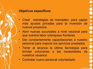 Objetivos específicos
• Crear estrategias de mercadeo, para captar
más ayudas privadas para la inversión de
nuevos proyectos.
• Abrir nuevas sucursales a nivel nacional para
que nuestra labor sobrepase fronteras.
• Dar constantemente capacitaciones a nuestro
personal para mejorar los servicios prestados.
• Tener al alcance la última tecnología para
brindar soluciones a las necesidades de
nuestros usuarios.
• Contratar nuevo personal voluntariado.

 