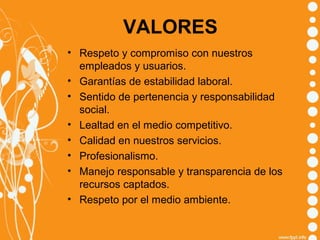 VALORES
• Respeto y compromiso con nuestros
empleados y usuarios.
• Garantías de estabilidad laboral.
• Sentido de pertenencia y responsabilidad
social.
• Lealtad en el medio competitivo.
• Calidad en nuestros servicios.
• Profesionalismo.
• Manejo responsable y transparencia de los
recursos captados.
• Respeto por el medio ambiente.

 