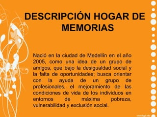 DESCRIPCIÓN HOGAR DE
MEMORIAS
Nació en la ciudad de Medellín en el año
2005, como una idea de un grupo de
amigos, que bajo la desigualdad social y
la falta de oportunidades; busca orientar
con la ayuda de un grupo de
profesionales, el mejoramiento de las
condiciones de vida de los individuos en
entornos
de
máxima
pobreza,
vulnerabilidad y exclusión social.

 