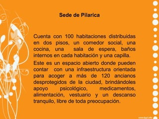 Sede de Pilarica

Cuenta con 100 habitaciones distribuidas
en dos pisos, un comedor social, una
cocina, una
sala de espera, baños
internos en cada habitación y una capilla.
Este es un espacio abierto donde pueden
contar con una infraestructura orientada
para acoger a más de 120 ancianos
desprotegidos de la ciudad, brindándoles
apoyo
psicológico,
medicamentos,
alimentación, vestuario y un descanso
tranquilo, libre de toda preocupación.

 