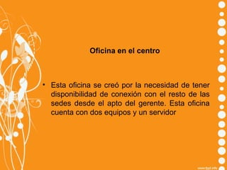 Oficina en el centro

• Esta oficina se creó por la necesidad de tener
disponibilidad de conexión con el resto de las
sedes desde el apto del gerente. Esta oficina
cuenta con dos equipos y un servidor

 