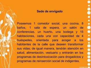 Sede de envigado

Poseemos 1 comedor social, una cocina, 8
baños, 1 sala de espera, un salón de
conferencias, un huerto, una bodega y 15
habitaciones, cada una con capacidad de 4
huéspedes, orientada para acoger a los
habitantes de la calle que deseen transformar
sus vidas; de igual manera, tendrán atención en
salud, alimentación, vestuario y entrarán en los
programas de desintoxicación para drogadictos y
programas de reinserción social de indigentes.

 