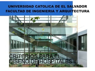 UNIVERSIDAD CATOLICA DE EL SALVADOR
FACULTAD DE INGENIERIA Y ARQUITECTURA
CRITERIOS PARA EL
DISEÑO DE HOSPITALES
 