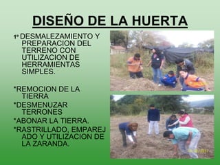 DISEÑO DE LA HUERTA
1º DESMALEZAMIENTO   Y
 PREPARACION DEL
 TERRENO CON
 UTILIZACION DE
 HERRAMIENTAS
 SIMPLES.

*REMOCION DE LA
  TIERRA
*DESMENUZAR
  TERRONES
*ABONAR LA TIERRA.
*RASTRILLADO, EMPAREJ
  ADO Y UTILIZACION DE
  LA ZARANDA.
 