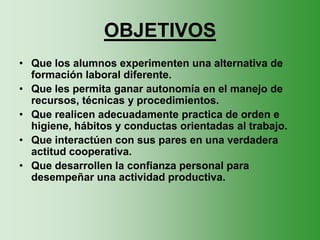 OBJETIVOS
• Que los alumnos experimenten una alternativa de
  formación laboral diferente.
• Que les permita ganar autonomía en el manejo de
  recursos, técnicas y procedimientos.
• Que realicen adecuadamente practica de orden e
  higiene, hábitos y conductas orientadas al trabajo.
• Que interactúen con sus pares en una verdadera
  actitud cooperativa.
• Que desarrollen la confianza personal para
  desempeñar una actividad productiva.
 