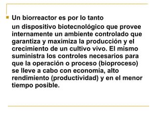    Un biorreactor es por lo tanto
    un dispositivo biotecnológico que provee
    internamente un ambiente controlado que
    garantiza y maximiza la producción y el
    crecimiento de un cultivo vivo. El mismo
    suministra los controles necesarios para
    que la operación o proceso (bioproceso)
    se lleve a cabo con economía, alto
    rendimiento (productividad) y en el menor
    tiempo posible.
 