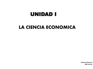 UNIDAD I
LA CIENCIA ECONOMICA
Economía General
IND-100 AC
 