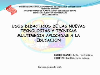 UNIVERSIDAD NACIONAL EXPERIMENTAL DE LOS LLANOS OCCIDENTALES
“EZEQUIEL ZAMORA”
VICERRECTORADO DE PLANIFICACIÓN Y DESARROLLO SOCIAL
SECRETARIA EJECUTIVA DE POSTGRADO
UNELLEZ BARINAS
USOS DIDACTICOS DE LAS NUEVAS
TECNOLOGIAS Y TECNICAS
MULTIMEDIA APLICADAS A LA
EDUCACION
PARTICIPANTE: Lcda. Flor Castillo.
PROFESORA: Dra. Dexy Azuaje.
Barinas, junio de 2018.
 