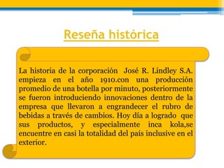 Reseña histórica 
La historia de la corporación José R. Lindley S.A. 
empieza en el año 1910.con una producción 
promedio de una botella por minuto, posteriormente 
se fueron introduciendo innovaciones dentro de la 
empresa que llevaron a engrandecer el rubro de 
bebidas a través de cambios. Hoy día a logrado que 
sus productos, y especialmente inca kola,se 
encuentre en casi la totalidad del país inclusive en el 
exterior. 
 