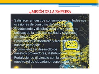 4.MISIÓN DE LA EMPRESA 
• Satisfacer a nuestros consumidores en todas sus 
ocasiones de consumo de bebidas. 
• Produciendo y distribuyendo eficientemente 
bebidas de la más alta calidad y seguridad 
alimentaría; 
• Potenciando el desarrollo y bienestar de 
nuestro personal 
• Promoviendo el desarrollo de 
nuestros proveedores, distribuidores y clientes; 
• Fortaleciendo el vínculo con la comunidad, en 
nuestro rol de ciudadano responsable. 
 