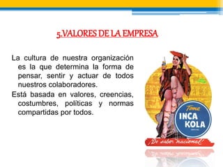 5.VALORES DE LA EMPRESA 
La cultura de nuestra organización 
es la que determina la forma de 
pensar, sentir y actuar de todos 
nuestros colaboradores. 
Está basada en valores, creencias, 
costumbres, políticas y normas 
compartidas por todos. 
 
