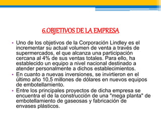 6.OBJETIVOS DE LA EMPRESA 
• Uno de los objetivos de la Corporación Lindley es el 
incrementar su actual volumen de venta a través de 
supermercados, el que alcanza una participación 
cercana al 4% de sus ventas totales. Para ello, ha 
establecido un equipo a nivel nacional destinado a 
atender personalmente a dichos establecimientos. 
• En cuanto a nuevas inversiones, se invirtieron en el 
último año 10,5 millones de dólares en nuevos equipos 
de embotellamiento. 
• Entre los principales proyectos de dicha empresa se 
encuentra el de la construcción de una "mega planta" de 
embotellamiento de gaseosas y fabricación de 
envases plásticos. 
 