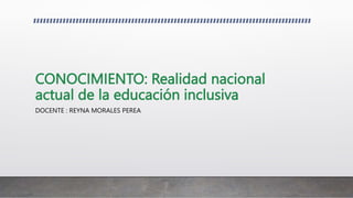 CONOCIMIENTO: Realidad nacional
actual de la educación inclusiva
DOCENTE : REYNA MORALES PEREA
 