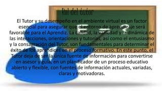 Rol del tutor
El Tutor y su desempeño en el ambiente virtual es un factor
esencial para asegurar que el entorno de aprendizaje será
favorable para el Aprendiz. La calidad, la variedad y la dinámica de
las interacciones, orientaciones y tutorías, así como el entusiasmo
y la consagración del Tutor, son fundamentales para determinar el
éxito de los aprendices en el proceso formativo. En este punto, el
Tutor deja de ser la única fuente de información para convertirse
en asesor y guía, en un planificador de un proceso educativo
abierto y flexible, con fuentes de información actuales, variadas,
claras y motivadoras.
 