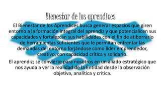 Bienestar de los aprendices
El Bienestar de los Aprendices busca generar espacios que giren
entorno a la formación integral del aprendiz y que potencialicen sus
capacidades y fortalezcan sus habilidades con el fin de atiborrarlo
de herramientas suficientes que le permitan enfrentar las
demandas del entorno forjándose como líder emprendedor,
creativo, con capacidad crítica y solidario.
El aprendiz; se convierte para nosotros en un aliado estratégico que
nos ayuda a ver la realidad de la Entidad desde la observación
objetiva, analítica y crítica.
 