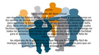 .
OBJETIVOS
Generalidades del Sena virtual
son muchas las formas en las cuales podemos llegar a especializarnos en
los centros de formación del Sena, porque cuenta con diferentes métodos
para optimizar la formación integral de los aprendices, como son: Sofía
plus, Sena virtual, Moodle, blackboard, y el fondo emprender; las cuales
facilitan y garantizan un nivel de formación más complejo. sin embargo no
todos las personas que reciben educación en los centros tienen facilidad
para el acceso o manejo de dichas plataformas debido a la falta de
información.
los objetivos de la plataforma, es que sea una herramienta fácil de
manejar, asequible para los aprendices pero muy completa para que así
puedan recibir un buen proceso de formación.
 