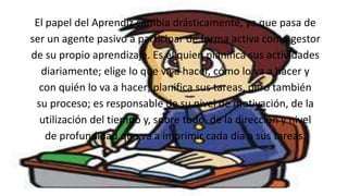 .
El papel del Aprendiz cambia drásticamente, ya que pasa de
ser un agente pasivo a participar de forma activa como gestor
de su propio aprendizaje. Es él quien planifica sus actividades
diariamente; elige lo que va a hacer, cómo lo va a hacer y
con quién lo va a hacer; planifica sus tareas, pero también
su proceso; es responsable de su nivel de motivación, de la
utilización del tiempo y, sobre todo, de la dirección y nivel
de profundidad que va a imprimir cada día a sus tareas.
 