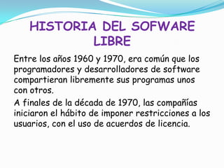 HISTORIA DEL SOFWARE
            LIBRE
Entre los años 1960 y 1970, era común que los
programadores y desarrolladores de software
compartieran libremente sus programas unos
con otros.
A finales de la década de 1970, las compañías
iniciaron el hábito de imponer restricciones a los
usuarios, con el uso de acuerdos de licencia.
 